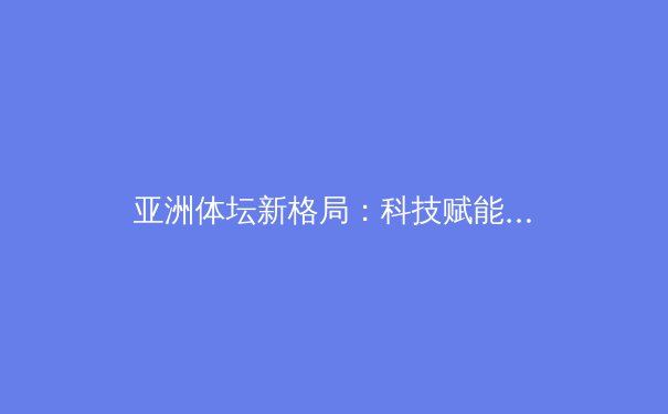 亚洲体坛新格局：科技赋能下的竞技变革与区域竞争态势分析