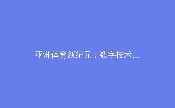 亚洲体育新纪元：数字技术如何重塑竞技格局与观赛体验 - 2