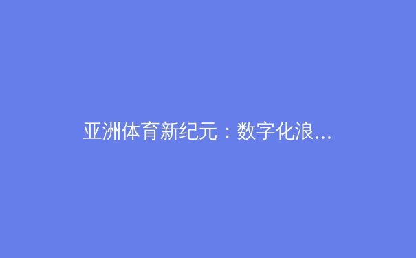 亚洲体育新纪元：数字化浪潮下的赛事转播革命与观众互动新生态