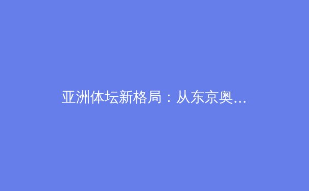 亚洲体坛新格局：从东京奥运到杭州亚运，区域竞技版图如何重构？ - 3