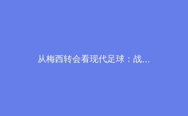 从梅西转会看现代足球：战术体系、商业逻辑与亚洲市场的战略机遇 - 2