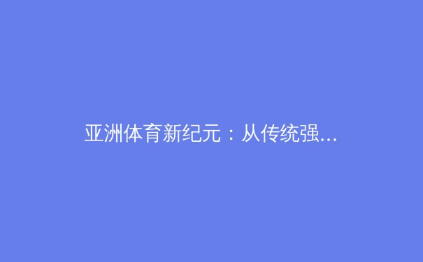 亚洲体育新纪元：从传统强项到全球赛场的战略突围 - 3