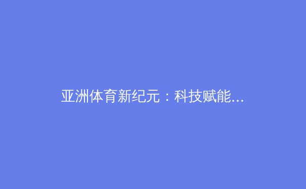 亚洲体育新纪元：科技赋能下的竞技变革与人文升华 - 3